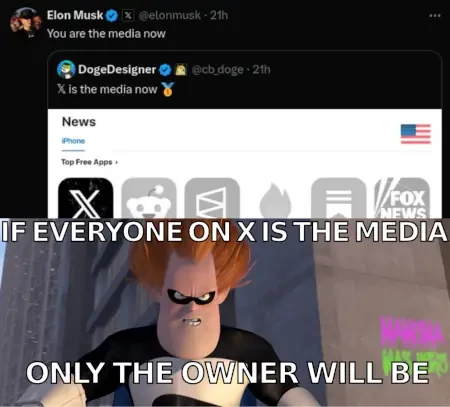 musk post/commented retweet:
dogedesigner* : "x is the media now" screenshot of "top free app" category "news"**

musk retweets with comment: "you are the media now"

underneath is pixars incredibles villain syndrome looking grimm: "if everyone on x is the media, only the owner will be"

*he retweets that account so often, i think i am*** convinced it is a alias he uses mainly to retweet stuff he doesent want to write under his name straight on 

**i mean seriously, why is this a "news" app; it is a social media network

***steve from legal made me phrase it this way.

