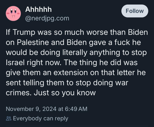 Ahhhhh
@nerdjpg.com
Follow
If Trump was so much worse than Biden
on Palestine and Biden gave a fuck he
would be doing literally anything to stop
Israel right now. The thing he did was
give them an extension on that letter he
sent telling them to stop doing war
crimes. Just so you know
November 9, 2024 at 6:49 AM