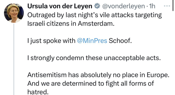 Screenshot of a tweet by Ursula von der Leyen:

@vonderleyen Outraged by last night's vile attacks targeting Iraeli citizens in Amsterdam.

I just spoke with @MinPres Schoof.
I strongly condemn these unacceptable acts.
Antisemitism has absolute no place in Europe.
And we are determined to fight all forms of hatred.