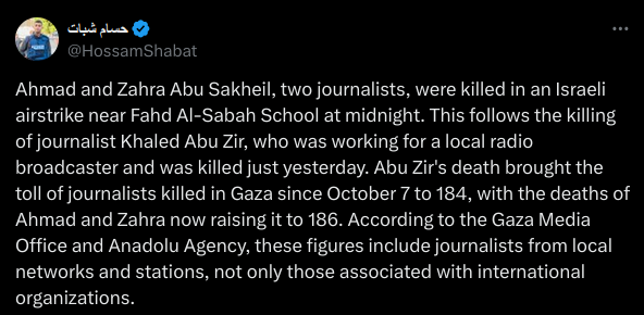 Ahmad and Zahra Abu Sakheil, two journalists, were killed in an Israeli airstrike near Fahd Al-Sabah School at midnight. This follows the killing of journalist Khaled Abu Zir, who was working for a local radio broadcaster and was killed just yesterday. Abu Zir's death brought the toll of journalists killed in Gaza since October 7 to 184, with the deaths of Ahmad and Zahra now raising it to 186. According to the Gaza Media Office and Anadolu Agency, these figures include journalists from local networks and stations, not only those associated with international organizations.