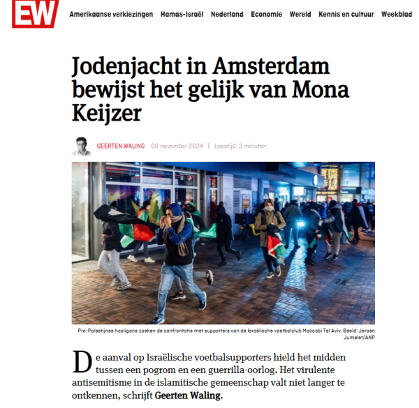 Screenshot van een artikel in Elseviers Weekblad van Geerten Waling.

Koptekst: "Jodenjacht in Amsterdam bewijst het gelijk van Mona Keijzer"

[  Gevolgd door een foto van rennende jongeren, met Palestijnse vlaggen.  ondertitel""Pro-Palestijnse hooligans zoeken de confrontatie met supporters van de Israëlische voetbalclub Maccabi Tel Aviv. Beeld: Jeroen Jumelet/ANP"  ]

Aanhef artikel:
"De aanval op Israëlische voetbalsupporters hield het midden tussen een pogrom en een guerrilla-oorlog. Het virulente antisemitisme in de islamitische gemeenschap valt niet langer te ontkennen, schrijft Geerten Waling."