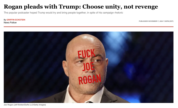 Headline = Rogan pleads with Trump: Choose unity, not revenge 

The popular podcaster hoped Trump would try and bring people together, in spite of his campaign rhetoric 

By GRIFFIN ECKSTEIN News Fellow PUBLISHED NOVEMBER 7, 2024 7:50PM (A photo of Joe Rogan by (Jeff Bottari/Zuffa LLC/Getty Images) On top of his face Ive put FUCK 
JOE
ROGAN, in large enough typeface to cover most of his face. 