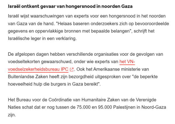 Israël ontkent gevaar van hongersnood in noorden Gaza
Israël wijst waarschuwingen van experts voor een hongersnood in het noorden van Gaza van de hand. "Helaas baseren onderzoekers zich op bevooroordeelde gegevens en oppervlakkige bronnen met bepaalde belangen", schrijft het Israëlische leger in een verklaring.

De afgelopen dagen hebben verschillende organisaties voor de gevolgen van voedseltekorten gewaarschuwd, onder wie experts van het VN-voedselzekerheidsbureau IPC. Ook het Amerikaanse ministerie van Buitenlandse Zaken heeft zijn bezorgdheid uitgesproken over "de beperkte hoeveelheid hulp die burgers in Gaza bereikt".

Het Bureau voor de Coördinatie van Humanitaire Zaken van de Verenigde Naties schat dat er nog tussen de 75.000 en 95.000 Palestijnen in Noord-Gaza zijn.