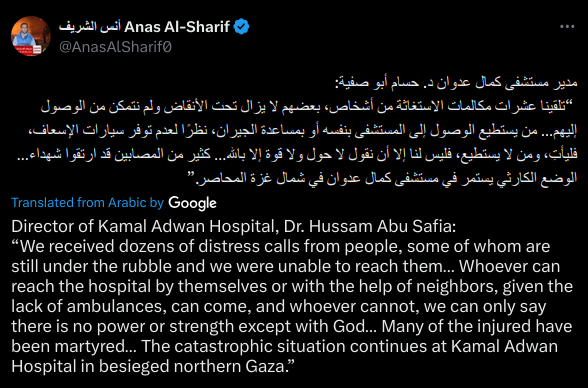 Director of Kamal Adwan Hospital, Dr. Hussam Abu Safia:
“We received dozens of distress calls from people, some of whom are still under the rubble and we were unable to reach them… Whoever can reach the hospital by themselves or with the help of neighbors, given the lack of ambulances, can come, and whoever cannot, we can only say there is no power or strength except with God… Many of the injured have been martyred… The catastrophic situation continues at Kamal Adwan Hospital in besieged northern Gaza.”