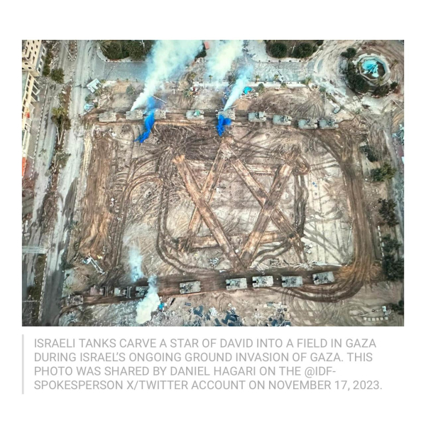 ISRAELI TANKS CARVE A STAR OF DAVID INTO A FIELD IN GAZA
DURING ISRAEL'S ONGOING GROUND INVASION OF GAZA. THIS
PHOTO WAS SHARED BY DANIEL HAGARI ON THE @IDF-
SPOKESPERSON X/TWITTER ACCOUNT ON NOVEMBER 17, 2023.