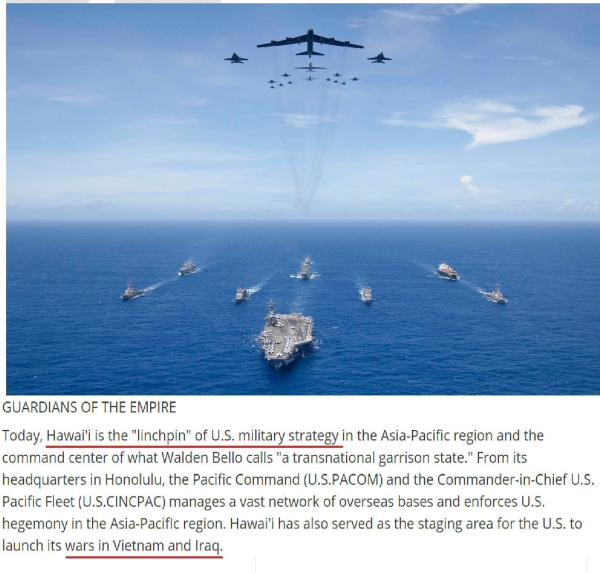 
GUARDIANS OF THE EMPIRE Today, Hawai'i is the "linchpin" of U.S. military strategy in the Asia-Pacific region and the command center of what Walden Bello calls "a transnational garrison state." From its headquarters in Honolulu, the Pacific Command (U.S.PACOM) and the Commander-in-Chief U.S. Pacific Fleet (U.S.CINCPAC) manages a vast network of overseas bases and enforces U.S. hegemony in the Asia-Paciflc region. Hawai'i has also served as the staging area for the U.S. to launch its wars in Vietnam and Iraq. 