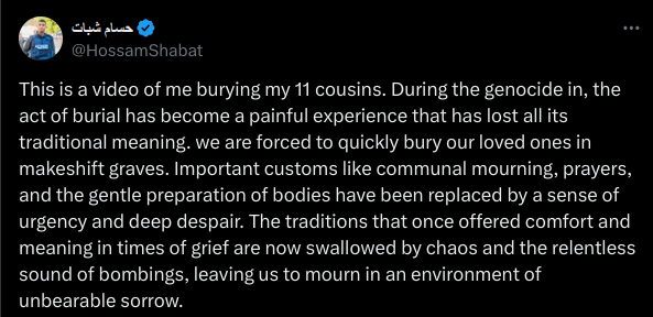 This is a video of me burying my 11 cousins. During the genocide in, the act of burial has become a painful experience that has lost all its traditional meaning. we are forced to quickly bury our loved ones in makeshift graves. Important customs like communal mourning, prayers, and the gentle preparation of bodies have been replaced by a sense of urgency and deep despair. The traditions that once offered comfort and meaning in times of grief are now swallowed by chaos and the relentless sound of bombings, leaving us to mourn in an environment of unbearable sorrow.