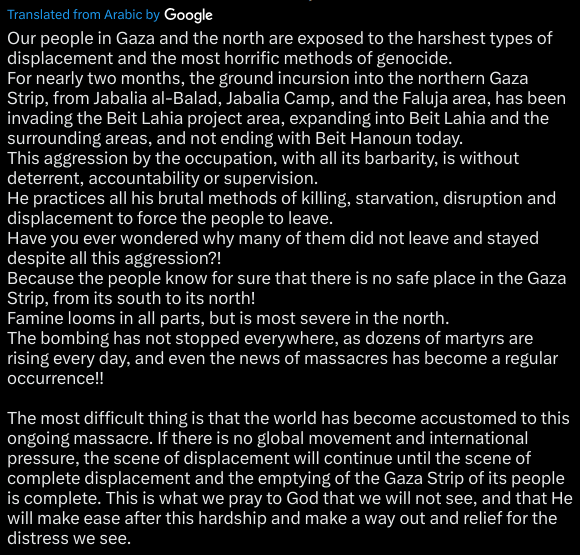 Our people in Gaza and the north are exposed to the harshest types of displacement and the most horrific methods of genocide.
For nearly two months, the ground incursion into the northern Gaza Strip, from Jabalia al-Balad, Jabalia Camp, and the Faluja area, has been invading the Beit Lahia project area, expanding into Beit Lahia and the surrounding areas, and not ending with Beit Hanoun today.
This aggression by the occupation, with all its barbarity, is without deterrent, accountability or supervision.
He practices all his brutal methods of killing, starvation, disruption and displacement to force the people to leave.
Have you ever wondered why many of them did not leave and stayed despite all this aggression?!
Because the people know for sure that there is no safe place in the Gaza Strip, from its south to its north!
Famine looms in all parts, but is most severe in the north.
The bombing has not stopped everywhere, as dozens of martyrs are rising every day, and even the news of massacres has become a regular occurrence!!

The most difficult thing is that the world has become accustomed to this ongoing massacre. If there is no global movement and international pressure, the scene of displacement will continue until the scene of complete displacement and the emptying of the Gaza Strip of its people is complete. This is what we pray to God that we will not see, and that He will make ease after this hardship and make a way out and relief for the distress we see.