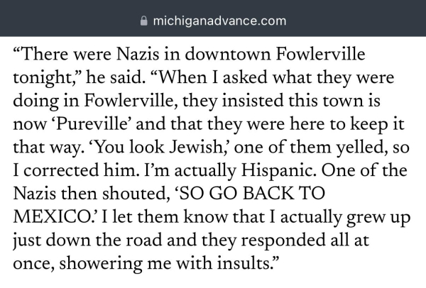 “There were Nazis in downtown Fowlerville tonight,” he said. “When I asked what they were doing in Fowlerville, they insisted this town is now ‘Pureville’ and that they were here to keep it that way. ‘You look Jewish,’ one of them yelled, so I corrected him. I’m actually Hispanic. One of the Nazis then shouted, ‘SO GO BACK TO MEXICO.’ I let them know that I actually grew up just down the road and they responded all at once, showering me with insults.”