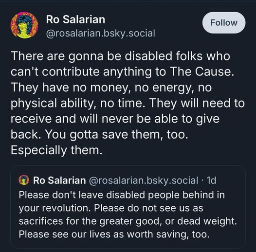 Ro Salarian
@rosalarian.bsky.social
There are gonna be disabled folks who
can't contribute anything to The Cause.
They have no money, no energy, no
physical ability, no time. They will need to
receive and will never be able to give
back. You gotta save them, too.
Especially them.


Ro Salarian @rosalarian.bsky.social - 1d
Please don't leave disabled people behind in
your revolution. Please do not see us as
sacrifices for the greater good, or dead weight.
Please see our lives as worth saving, too.