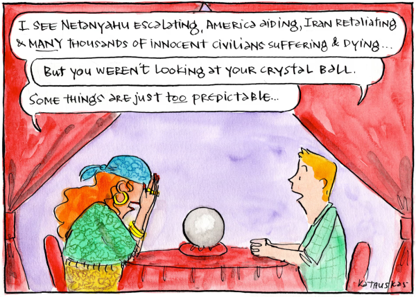 A woman dressed as a gypsy fortune-teller sits at a table opposite a casually-dressed man. On the table between them rests a crystal ball.

Woman: "I see Netanyahu escalating, America aiding, Iran retaliating & MANY thousands of innocent civilians suffering & dying ..."

Man: "But you weren't looking at your crystal ball."

Woman: "Some things are just TOO predictable ..."