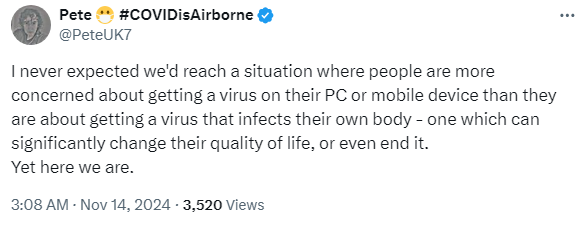 By Pete 😷 #COVIDisAirborne
@PeteUK7

"I never expected we'd reach a situation where people are more concerned about getting a virus on their PC or mobile device than they are about getting a virus that infects their own body - one which can significantly change their quality of life, or even end it. Yet here we are."