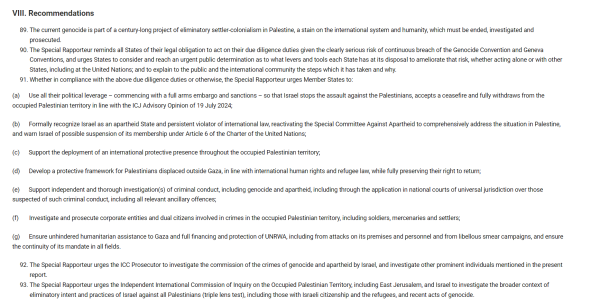 VIII. Recommendations
The current genocide is part of a century-long project of eliminatory settler-colonialism in Palestine, a stain on the international system and humanity, which must be ended, investigated and prosecuted.
The Special Rapporteur reminds all States of their legal obligation to act on their due diligence duties given the clearly serious risk of continuous breach of the Genocide Convention and Geneva Conventions, and urges States to consider and reach an urgent public determination as to what levers and tools each State has at its disposal to ameliorate that risk, whether acting alone or with other States, including at the United Nations; and to explain to the public and the international community the steps which it has taken and why.
Whether in compliance with the above due diligence duties or otherwise, the Special Rapporteur urges Member States to:
(a)      Use all their political leverage – commencing with a full arms embargo and sanctions – so that Israel stops the assault against the Palestinians, accepts a ceasefire and fully withdraws from the occupied Palestinian territory in line with the ICJ Advisory Opinion of 19 July 2024;

(b)      Formally recognize Israel as an apartheid State and persistent violator of international law, reactivating the Special Committee Against Apartheid to comprehensively address the situation in Palestine, and warn Israel of possible suspension of its membership under Article 6 of the Charter of the United Nations;

(c)