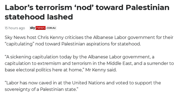 Screenshot from skynews.com.au

Text reads: 

Labor’s terrorism ‘nod’ toward Palestinian statehood lashed
15 hours ago

Sky News host Chris Kenny criticises the Albanese Labor government for their “capitulating” nod toward Palestinian aspirations for statehood.

“A sickening capitulation today by the Albanese Labor government, a capitulation to extremism and terrorism in the Middle East, and a surrender to base electoral politics here at home,” Mr Kenny said.

“Labor has now caved in at the United Nations and voted to support the sovereignty of a Palestinian state.”