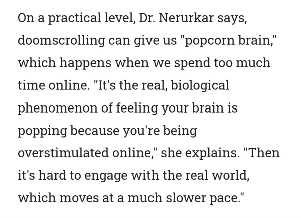 On a practical level, Dr. Nerurkar says, doomscrolling can give us "popcorn brain," which happens when we spend too much time online. "It's the real, biological phenomenon of feeling your brain is popping because you're being overstimulated online," she explains. "Then it's hard to engage with the real world, which moves at a much slower pace."