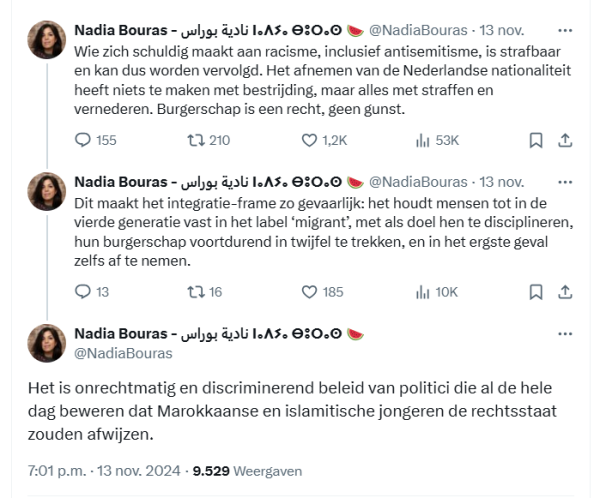 screenshot van drie tweets van Nadia Bouras:

Nadia Bouras - نادية بوراس ⵏⴰⴷⵢⴰ ⴱⵓⵔⴰⵙ 🍉
@NadiaBouras 13 nov.
Wie zich schuldig maakt aan racisme, inclusief antisemitisme, is strafbaar en kan dus worden vervolgd. Het afnemen van de Nederlandse nationaliteit heeft niets te maken met bestrijding, maar alles met straffen en vernederen. Burgerschap is een recht, geen gunst.

Nadia Bouras - نادية بوراس ⵏⴰⴷⵢⴰ ⴱⵓⵔⴰⵙ 🍉
@NadiaBouras 13 nov.
Dit maakt het integratie-frame zo gevaarlijk: het houdt mensen tot in de vierde generatie vast in het label ‘migrant’, met als doel hen te disciplineren, hun burgerschap voortdurend in twijfel te trekken, en in het ergste geval zelfs af te nemen.

Nadia Bouras - نادية بوراس ⵏⴰⴷⵢⴰ ⴱⵓⵔⴰⵙ 🍉
@NadiaBouras 13 nov.
Het is onrechtmatig en discriminerend beleid van politici die al de hele dag beweren dat Marokkaanse en islamitische jongeren de rechtsstaat zouden afwijzen.