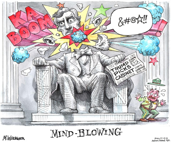  Cartoon by Matt Wuerker

The huge statue of Abraham Lincoln in his memorial is shown with a loud "KA-BOOM" explosion, shattering the head of Lincoln, as he exclaims "&#@★!!"

In his hand is a newspaper, with a headline which reads:
"TRUMP PICKS CABINET"

The cartoon is labeled (at the base of the statue, bottom center):
"MIND-BLOWING"

Bottom right is a park ranger whose hat is blown off as he reacts in horror to the explosion.

Note on the "X" post by artist: 
"Gob-smacking, Jaw-dropping, Head-slapping....