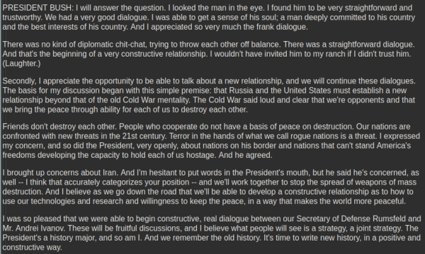 PRESIDENT BUSH: I will answer the question. I looked the man in the eye. I found him to be very straightforward and trustworthy. We had a very good dialogue. I was able to get a sense of his soul; a man deeply committed to his country and the best interests of his country. And I appreciated so very much the frank dialogue.

There was no kind of diplomatic chit-chat, trying to throw each other off balance. There was a straightforward dialogue. And that's the beginning of a very constructive relationship. I wouldn't have invited him to my ranch if I didn't trust him. (Laughter.)

Secondly, I appreciate the opportunity to be able to talk about a new relationship, and we will continue these dialogues. The basis for my discussion began with this simple premise: that Russia and the United States must establish a new relationship beyond that of the old Cold War mentality. The Cold War said loud and clear that we're opponents and that we bring the peace through ability for each of us to destroy each other.

Friends don't destroy each other. People who cooperate do not have a basis of peace on destruction. Our nations are confronted with new threats in the 21st century. Terror in the hands of what we call rogue nations is a threat. I expressed my concern, and so did the President, very openly, about nations on his border and nations that can't stand America's freedoms developing the capacity to hold each of us hostage. And he agreed.
