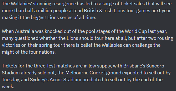 The Wallabies' stunning resurgence has led to a surge of ticket sales that will see more than half a million people attend British & Irish Lions tour games next year, making it the biggest Lions series of all time.

When Australia was knocked out of the pool stages of the World Cup last year, many questioned whether the Lions should tour here at all, but after two rousing victories on their spring tour there is belief the Wallabies can challenge the might of the four nations.

Tickets for the three Test matches are in low supply, with Brisbane's Suncorp Stadium already sold out, the Melbourne Cricket ground expected to sell out by Tuesday, and Sydney's Accor Stadium predicted to sell out by the end of the week.