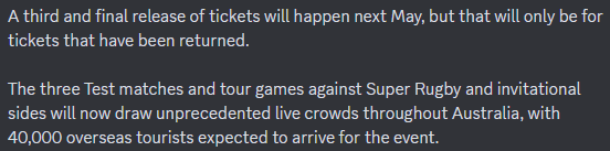 A third and final release of tickets will happen next May, but that will only be for tickets that have been returned.

The three Test matches and tour games against Super Rugby and invitational sides will now draw unprecedented live crowds throughout Australia, with 40,000 overseas tourists expected to arrive for the event.