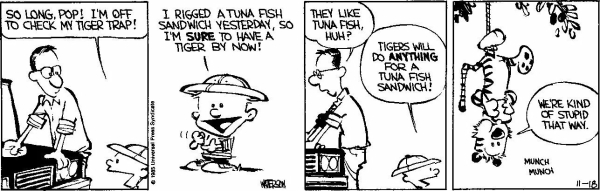 1 - While dad is wiping his car, Calvin, wearing a colonial helmet, tells him "So long, Pop! I'm off to check my tiger trap!"
2 - Calvin: I rigged a tuna fish sandwich yesterday, so I'm sure to have a tiger by now!
3 - Dad: They like tuna fish, huh?
Calvin: Tigers will do anything for a tuna fish sandwich!
4 - Hobbes, tied by a rope upside down in a tree, eating the tuna fish sandwich: "We're kind of stupid that way. - munch munch"