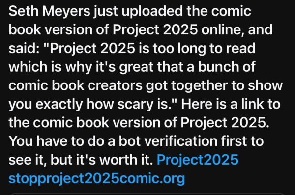 Seth Meyers just uploaded the comic book version of Project 2025 online, and said: "Project 2025 is too long to read which is why it's great that a bunch of comic book creators got together to show you exactly how scary is." Here is a link to the comic book version of Project 2025. You have to do a bot verification first to see it, but it's worth it. Project2025 stopproject2025comic.org 