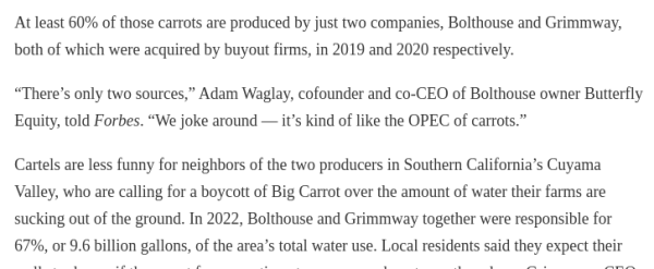 At least 60% of those carrots are produced by just two companies, Bolthouse and Grimmway, both of which were acquired by buyout firms, in 2019 and 2020 respectively.

“There’s only two sources,” Adam Waglay, cofounder and co-CEO of Bolthouse owner Butterfly Equity, told Forbes. “We joke around — it’s kind of like the OPEC of carrots.”

Cartels are less funny for neighbors of the two producers in Southern California’s Cuyama Valley, who are calling for a boycott of Big Carrot over the amount of water their farms are sucking out of the ground. In 2022, Bolthouse and Grimmway together were responsible for 67%, or 9.6 billion gallons, of the area’s total water use. 