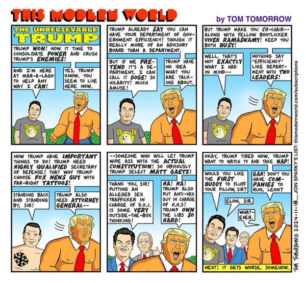 This is a 6-frame, dense-packed panel cartoon by Tom Tomorrow.
Cannot fit all, sorry. 

Synopsis: Mayor Musk is glowing with excitement over his brilliant DOGE acronym for his department to take over the treasury intends to do. 

1ST FRAME: 
Musk: "I'M HERE IN MAR-A-LAGO TO HELP ANY WAY I CAN!"
Trump (who looks like a bulked-up orange HULK): 
"YES, TRUMP KNOW. YOU SEEM TO LIVE HERE NOW."
2:
Sir StableGenius, bulked up and looking like an orange hulk, says:
"TRUMP HAVE NO IDEA WHAT YOU ARE TAKING ABOUT."
3:
TRUMP: "BUT TRUMP MAKE YOU CO-CHAIR... ALONG WITH FELLOW BOOTLICKER VIVEK RAMASWAMY! KEEP YOU BOTH BUSY!.... NOTHING SAYS 'EFFICIENCY' LIKE DEPARTMENT WITH TWO LEADERS!"

4:
Musk -  morphed into Trump's Defense Dept head pick, revealing his tattoo:  "STANDING BACK AND STANDING BY, SIR!"

TRUMP: "TRUMP ALSO NEED ATTORNEY GENERAL--"

5: Behind a screeching (open-mouthed) Trump is Gaetz, and behind him, RFK Jr 

TRUMP:  .... "SOMEONE WHO WILL LET TRUMP WIPE ASS WITH THE *ACTUAL CONSTITUTION!*   
SO OBVIOUSLY TRUMP SELECT MATT GAETZ

Gaetz thanks Sir for "some very outside-the-box thinking".

TRUMP: "HA! HA! TRUMP ASO PUT ANTI-VAX GUY IN CHARGE OF H.H.S. *TRUMP OWN THE LIBS SO HARD!*

6th (Final) Frame -

Left to right: Musk, Gaetz, RFKJ & Sir 

TRUMP: "OKAY TRUMP TIRED NOW. TRUMP WANT TO WATCH TV AND TAKE NAP."

MUSK: "WOULD YOU LIKE *FIRST BUDDY* TO FLUFF YOUR PILLOW, SIR?"

TRUMP: 
" *GAH!*  DON'T YOU HAVE COMPANIES TO RUN, LEON? "

MUSK: "ELON, SIR."

TRUMP: "WHATEVER."

