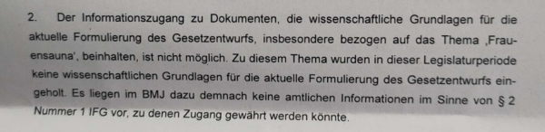 2. Der Informationszugang zu Dokumenten, die wissenschaftliche Grundlagen für die aktuelle Formulierung des Gesetzentwurfs, insbesondere bezogen auf das Thema ,Frauensauna’, beinhalten, ist nicht möglich. Zu diesem Thema wurden in dieser Legislaturperiode keine wissenschaftlichen Grundlagen für die aktuelle Formulierung des Gesetzentwurfs ein- geholt. Es liegen im BMJ dazu demnach keine amtlichen Informationen im Sinne von § 2 Nummer 1 IFG vor, zu denen Zugang gewahrt werden könnte- 