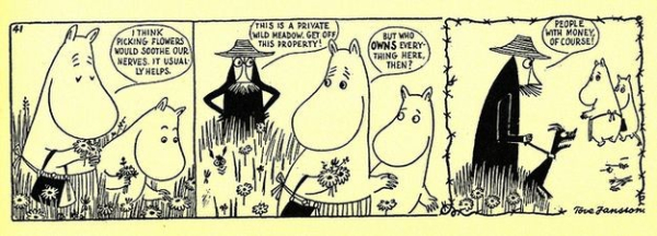 Three panel black and white cartoon strip of the Moomins.

Panel 1: Moomintroll and Moominmamma are walking through a field, picking flowers.  Moominmamma says: "I think picking flowers would soothe our nerves.  It usually helps."

Panel 2: Angry capitalist farmer gives them the hairy eyeball, saying "This is a private wild meadow, get off this property!"
Moomintroll and Moominmamma, looking over their shoulders with worried expressions.  Moominmamma says "But who owns everything here then?"

Panel 3: Moominmamma and Moomintroll are walking away into the distance.  Angry capitalist farmer and his angry dog are saying "People with money, of course!"