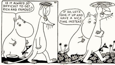 Two panel black and white Moomin cartoon.

Panel 1: Moomintroll and Sniff are walking along.  Sniff is looking disappointed.  Moomintroll says "Is it always so difficult to get rich and famous?"

Panel 2: Sniff has his arms folded and looks grumpy.  Moomintroll says "If so, let's give it up and have a nice time instead!"