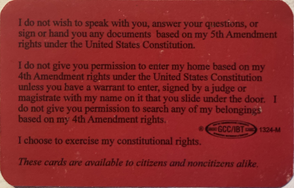 The laminated card reads: I do not wish to speak with you, answer your questions, or sign or hand you any documents based on my fifth amendment rights under the United States Constitution. I do not give you permission to enter my home based on my fourth amendment rights under the United States Constitution unless you have a warrant to enter, signed by a judge or magistrate with my name on it that you slide under the door. I do not give you permission to search any of my belongings based on my fourth amendment rights. I choose to exercise my constitutional rights. These cards are available to citizen and noncitizens alike. End. Near the bottom there is a logo that says GCC/IBT.