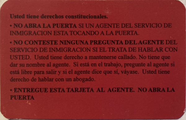 The card is reads in Spanish: Usted tiene derechos constitucionales. No abra la puerta si un agente del servicio de inmigración está tocando a la puerta. No conteste ninguna pregunta del agente del servicio de inmigración si él trata de hablar con usted. Usted tiene derecho a mantenerse callado. No tiene que dar su nombre al agente. Si está en el trabajo, pregunte al agente si está libre para salir y si el agente dice que sí, váyase. Usted tiene derecho de hablar con un abogado. Entregue esta tarjeta al agente. No abra la puerta.