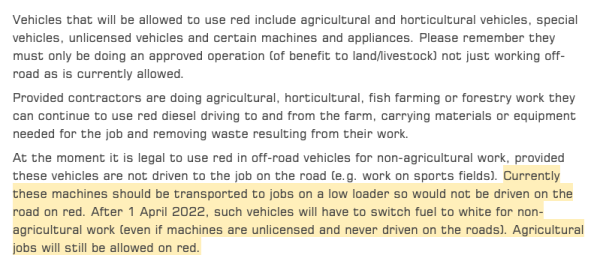 Vehicles that will be allowed to use red include agricultural and horticultural vehicles, special vehicles, unlicensed vehicles and certain machines and appliances. Please remember they must only be doing an approved operation (of benefit to land/livestock) not just working off-road as is currently allowed.

Provided contractors are doing agricultural, horticultural, fish farming or forestry work they can continue to use red diesel driving to and from the farm, carrying materials or equipment needed for the job and removing waste resulting from their work.

At the moment it is legal to use red in off-road vehicles for non-agricultural work, provided these vehicles are not driven to the job on the road (e.g. work on sports fields). Currently these machines should be transported to jobs on a low loader so would not be driven on the road on red. After 1 April 2022, such vehicles will have to switch fuel to white for non-agricultural work (even if machines are unlicensed and never driven on the roads). Agricultural jobs will still be allowed on red.

from: https://www.balmersgm.com/news-offers/red-diesel-your-questions-answered#:~:text=Currently%20these%20machines%20should%20be,still%20be%20allowed%20on%20red.