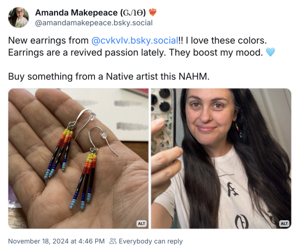 The image features a tweet from Amanda Makepeace showcasing new beaded drop earrings. The left side displays a close-up of a hand holding a pair of colorful earrings with red, orange, yellow, black, and blue beads, hanging from stainless steel hooks. The right side is a mirror selfie of Amanda wearing the earrings, with long dark hair and a white shirt. Image text: Amanda Makepeace (ᏣᏁᎾ)
@amandamakepeace.bsky.social
New earrings from @cvkvlv.bsky.social!! I love these colors.
Earrings are a revived passion lately. They boost my mood.
Buy something from a Native artist this NAHM.
ALT
November 18, 2024 at 4:46 PM & Everybody can reply
ALT