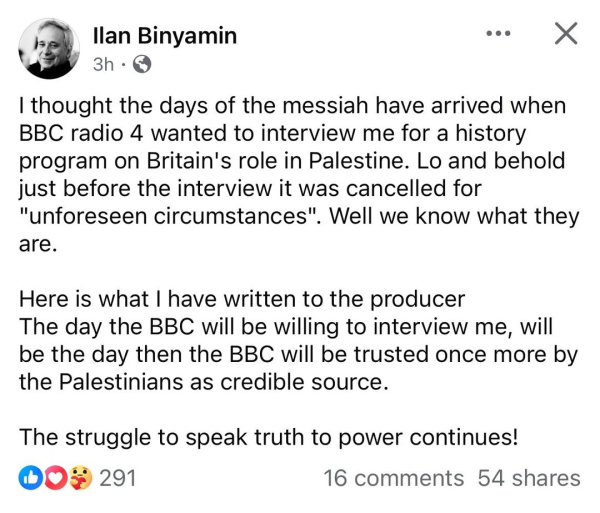 llan Binyamin 3h 

I thought the days of the messiah have arrived when BBC radio 4 wanted to interview me for a history program on Britain's role in Palestine. Lo and behold just before the interview it was cancelled for "unforeseen circumstances". Well we know what they are. Here is what | have written to the producer The day the BBC will be willing to interview me, will be the day then the BBC will be trusted once more by the Palestinians as credible source. The struggle to speak truth to power continues! 