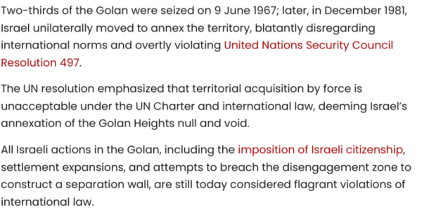 Two-thirds of the Golan were seized on 9 June 1967; later, in December 1981, Israel unilaterally moved to annex the territory, blatantly disregarding international norms and overtly violating United Nations Security Council Resolution 497.

The UN resolution emphasized that territorial acquisition by force is unacceptable under the UN Charter and international law, deeming Israel’s annexation of the Golan Heights null and void.

All Israeli actions in the Golan, including the imposition of Israeli citizenship, settlement expansions, and attempts to breach the disengagement zone to construct a separation wall, are still today considered flagrant violations of international law.