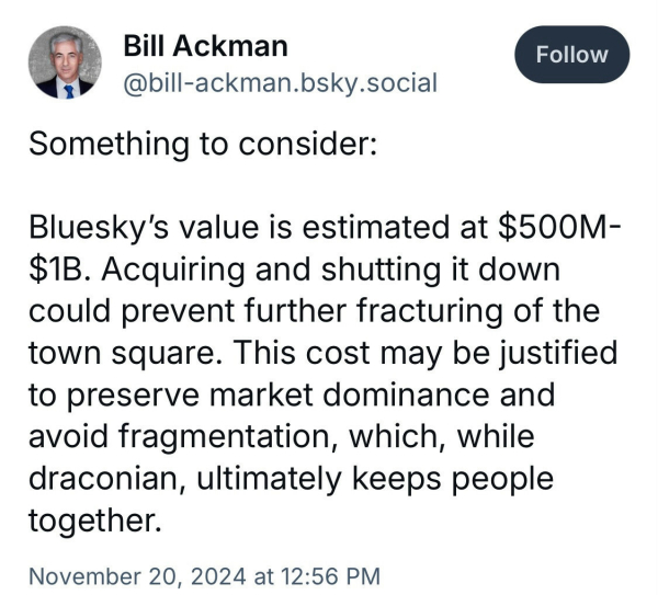 Tweet from Bill Ackman: "Bluesky's value is estimated at $500M-$B. Acquiring and shutting it down could prevent further fracturing of the town square. This cost may be justified to preserve market dominance and avoid fragmentation, which, while draconian, ultimately keeps people together."

Dated 11/20/2024