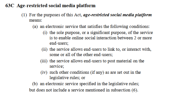 Text:

63C Age-restricted social media platform1
(1) For the purposes of this Act, age-restricted social media platform2
means:3
(a) an electronic service that satisfies the following conditions:4
(i) the sole purpose, or a significant purpose, of the service5
is to enable online social interaction between 2 or more6
end-users;7
(ii) the service allows end-users to link to, or interact with,8
some or all of the other end-users;9
(iii) the service allows end-users to post material on the10
service;11
(iv) such other conditions (if any) as are set out in the12
legislative rules; or13
(b) an electronic service specified in the legislative rules;14
but does not include a service mentioned in subsection (6).