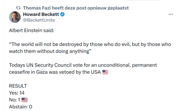 Howard Beckett & @BeckettUnite on X

Albert Einstein said:

“The world will not be destroyed by those who do evil, but by those who watch them without doing anything”

Todays UN Security Council vote for an unconditional, permanent

ceasefire in Gaza was vetoed by the USA =

RESULT

Yes: 14

No: 1 - USA 

Abstain: 0 