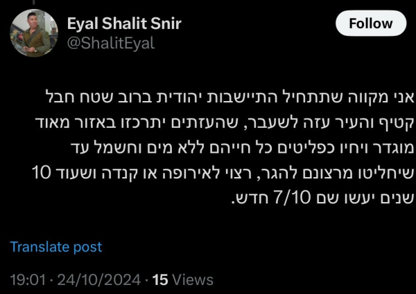 Tweet auf Hebräisch. Übersetzung: 

“I hope that Jewish settlement will begin in most of the Gush Katif region and the former city of Gaza, that the Gazans will be concentrated in a very defined area and live as refugees their whole lives without water or electricity until they decide, of their own accord, to emigrate—preferably to Europe or Canada—and that in another 10 years, there will be a new 7/10 there”