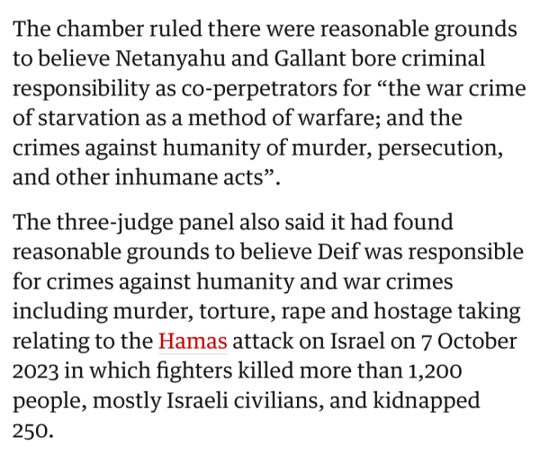 Screenshot from The Guardian article:
The chamber ruled there were reasonable grounds to believe Netanyahu and Gallant bore criminal responsibility as co-perpetrators for “the war crime of starvation as a method of warfare; and the crimes against humanity of murder, persecution, and other inhumane acts”.

The three-judge panel also said it had found reasonable grounds to believe Deif was responsible for crimes against humanity and war crimes including murder, torture, rape and hostage taking relating to the Hamas attack on Israel on 7 October 2023 in which fighters killed more than 1,200 people, mostly Israeli civilians, and kidnapped 250.