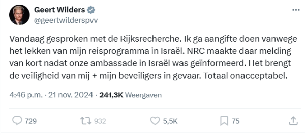 screenshot van tweet van Geert Wilders
@geertwilderspvv
Vandaag gesproken met de Rijksrecherche. Ik ga aangifte doen vanwege het lekken van mijn reisprogramma in Israël. NRC maakte daar melding van kort nadat onze ambassade in Israël was geïnformeerd. Het brengt de veiligheid van mij + mijn beveiligers in gevaar. Totaal onacceptabel.
4:46 p.m. · 21 nov. 2024
·