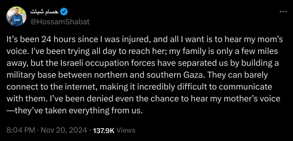 It’s been 24 hours since I was injured, and all I want is to hear my mom’s voice. I've been trying all day to reach her; my family is only a few miles away, but the Israeli occupation forces have separated us by building a military base between northern and southern Gaza. They can barely connect to the internet, making it incredibly difficult to communicate with them. I’ve been denied even the chance to hear my mother’s voice—they’ve taken everything from us.