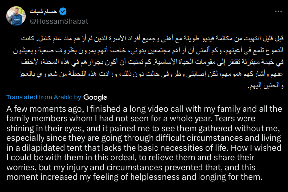 A few moments ago, I finished a long video call with my family and all the family members whom I had not seen for a whole year. Tears were shining in their eyes, and it pained me to see them gathered without me, especially since they are going through difficult circumstances and living in a dilapidated tent that lacks the basic necessities of life. How I wished I could be with them in this ordeal, to relieve them and share their worries, but my injury and circumstances prevented that, and this moment increased my feeling of helplessness and longing for them.