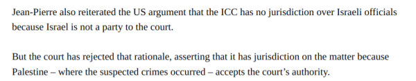 Jean-Pierre also reiterated the US argument that the ICC has no jurisdiction over Israeli officials because Israel is not a party to the court.

But the court has rejected that rationale, asserting that it has jurisdiction on the matter because Palestine — where the suspected crimes occurred — accepts the court’s authority. 