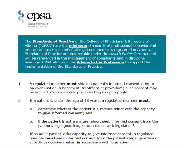 Excerpt from the CPSA (College of Physicians & Surgeons of Alberta)'s Standards of Practice on Informed Consent reads:

The Standards of Practice of the College of Physicians & Surgeons of Alberta (“CPSA”) are the minimum standards of professional behavior and ethical conduct expected of all regulated members registered in Alberta.
Standards of Practice are enforceable under the Health Professions Act and will be referenced in the management of complaints and in discipline hearings. CPSA also provides Advice to the Profession to support the implementation of the Standards of Practice.
1. A regulated member must obtain a patient’s informed consenti prior to an examination, assessment, treatment or procedure; such consent may be implied, expressed orally or in writing as appropriate.
2. If a patient is under the age of 18 years, a regulated member must:
a. determine whether the patient is a mature minor with the capacity to give informed consent1; and
b. if the patient is not a mature minor, seek informed consent from the patient’s legal guardian, in accordance with legislation1.
3. If an adult patient lacks capacity to give informed consent, a regulated member must seek informed consent from the patient’s legal guardian or substitute decision maker, in accordance with legislation[1].