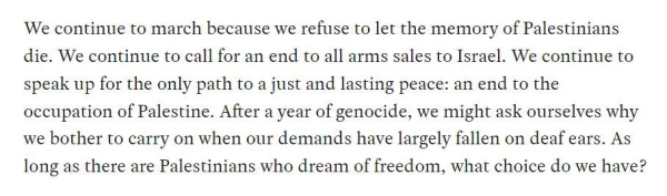 Quote from Jeremy Corbyn's article: "We continue to march because we refuse to let the memory of Palestinians die. We continue to call for an end to all arms sales to Israel. We continue to speak up for the only path to a just and lasting peace: an end to the occupation of Palestine. After a year of genocide, we might ask ourselves why we bother to carry on when our demands have largely fallen on deaf ears. As long as there are Palestinians who dream of freedom, what choice do we have?"