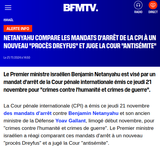 Capture d'écran site de presse :

Netanyahu compare les mandats d'arrêt de la CPI à un nouveau "procès Dreyfus" et juge la Cour "antisémite"


Le Premier ministre israélien Benjamin Netanyahu est visé par un mandat d'arrêt de la Cour pénale internationale émis ce jeudi 21 novembre pour "crimes contre l'humanité et crimes de guerre".

La Cour pénale internationale (CPI) a émis ce jeudi 21 novembre des mandats d'arrêt contre Benjamin Netanyahu et son ancien ministre de la Défense Yoav Gallant, limogé début novembre, pour "crimes contre l'humanité et crimes de guerre". Le Premier ministre israélien a réagi comparant ces mandats d'arrêt à un nouveau "procès Dreyfus" et a jugé la Cour "antisémite".