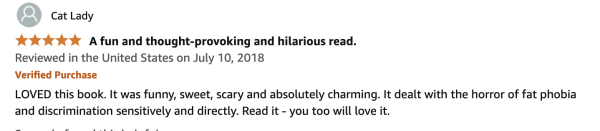 Amazon review (5 stars) from Cat Lady:
5.0 out of 5 stars A fun and thought-provoking and hilarious read.
Reviewed in the United States on July 10, 2018
Verified Purchase
LOVED this book. It was funny, sweet, scary and absolutely charming. It dealt with the horror of fat phobia and discrimination sensitively and directly. Read it - you too will love it. 